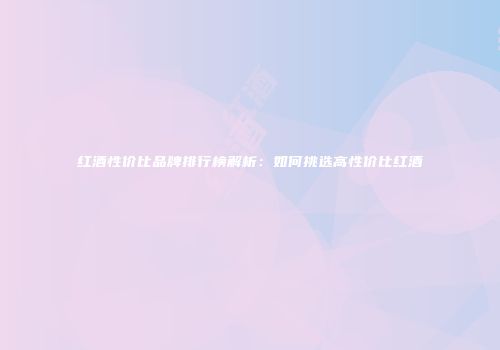 红酒性价比品牌排行榜解析：如何挑选高性价比红酒