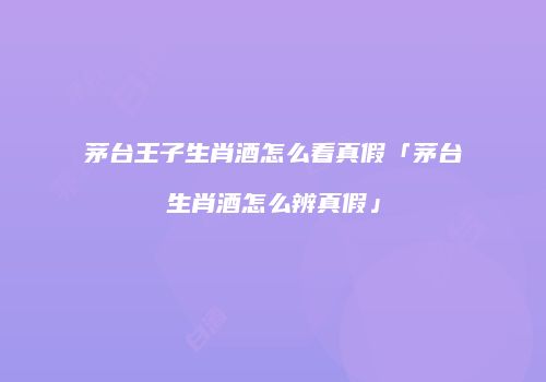 茅台王子生肖酒怎么看真假「茅台生肖酒怎么辨真假」