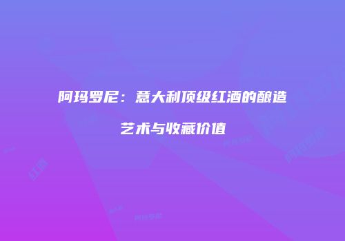 阿玛罗尼：意大利顶级红酒的酿造艺术与收藏价值