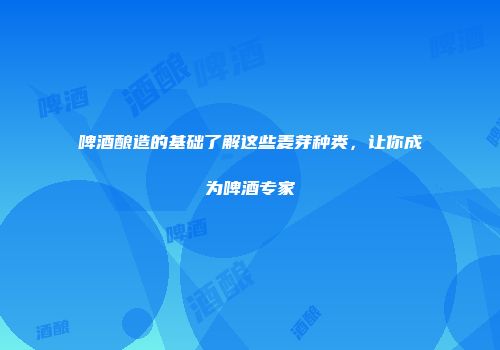 啤酒酿造的基础了解这些麦芽种类，让你成为啤酒专家
