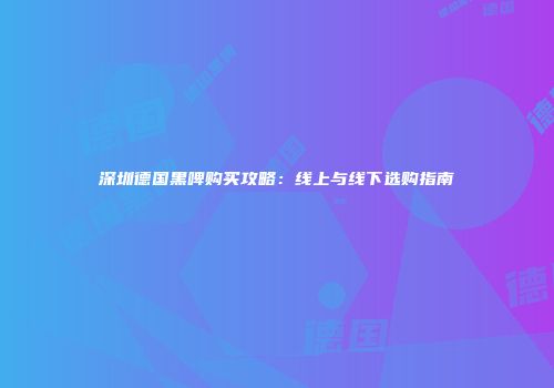 深圳德国黑啤购买攻略：线上与线下选购指南