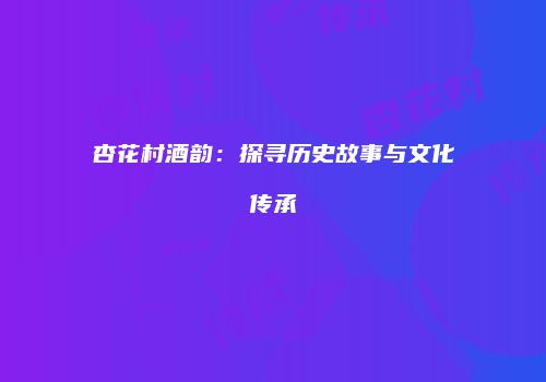 杏花村酒韵：探寻历史故事与文化传承