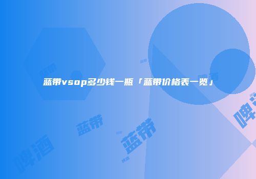 蓝带vsop多少钱一瓶「蓝带价格表一览」