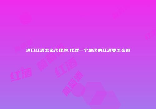 进口红酒怎么代理的,代理一个地区的红酒要怎么做
