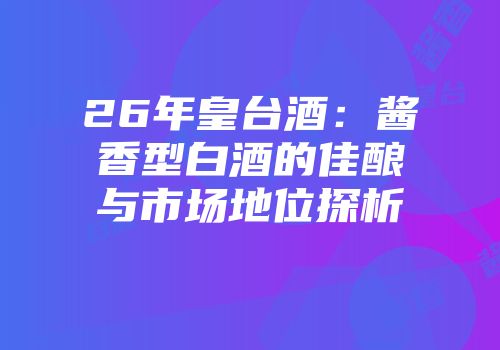 26年皇台酒：酱香型白酒的佳酿与市场地位探析