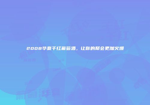 2008华夏干红葡萄酒，让你的聚会更加火爆