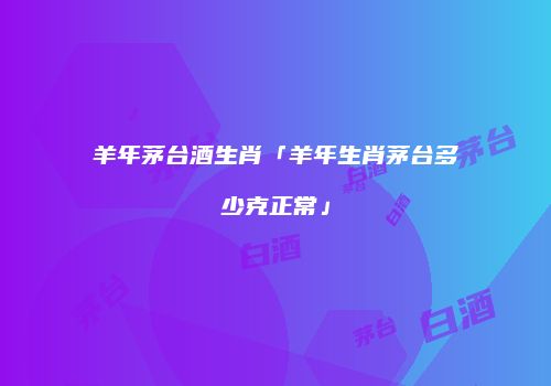 羊年茅台酒生肖「羊年生肖茅台多少克正常」