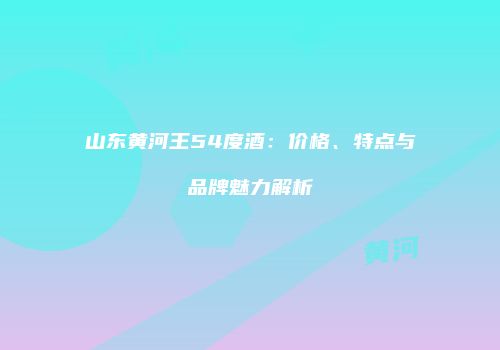 山东黄河王54度酒：价格、特点与品牌魅力解析