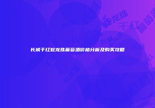 长城干红蛇龙珠葡萄酒价格分析及购买攻略