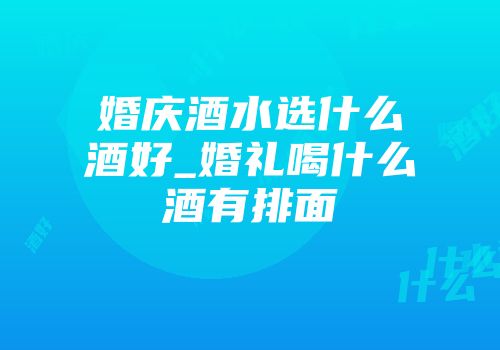 婚庆酒水选什么酒好_婚礼喝什么酒有排面
