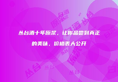丛台酒十年原浆，让你品尝到真正的美味，价格表大公开