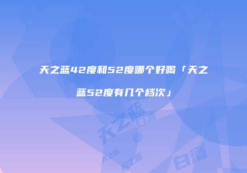 天之蓝42度和52度哪个好喝「天之蓝52度有几个档次」