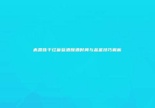 赤霞珠干红葡萄酒醒酒时间与品鉴技巧解析