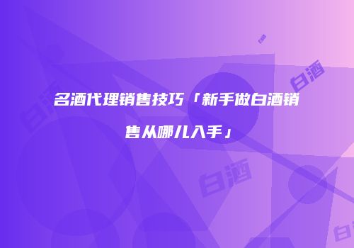 名酒代理销售技巧「新手做白酒销售从哪儿入手」