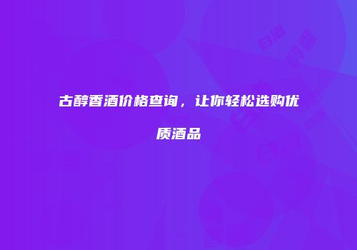 古醇香酒价格查询，让你轻松选购优质酒品