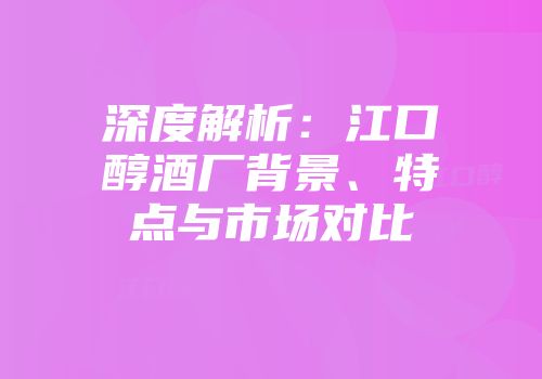 深度解析：江口醇酒厂背景、特点与市场对比