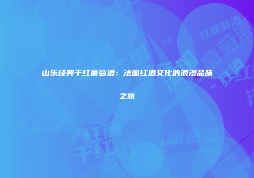 山乐经典干红葡萄酒：法国红酒文化的浪漫品味之旅