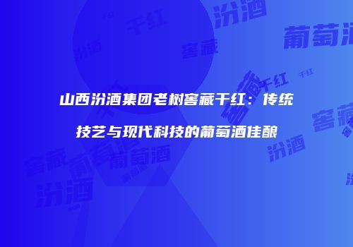 山西汾酒集团老树窖藏干红：传统技艺与现代科技的葡萄酒佳酿