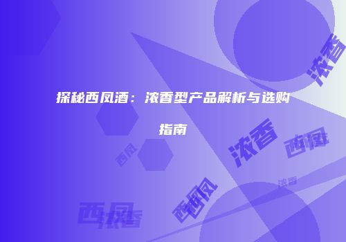 探秘西凤酒：浓香型产品解析与选购指南