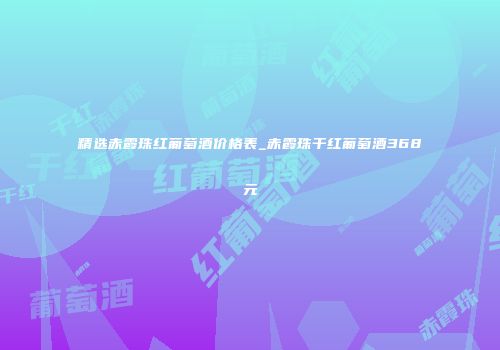 精选赤霞珠红葡萄酒价格表_赤霞珠干红葡萄酒368元