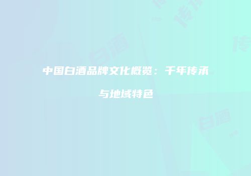 中国白酒品牌文化概览：千年传承与地域特色