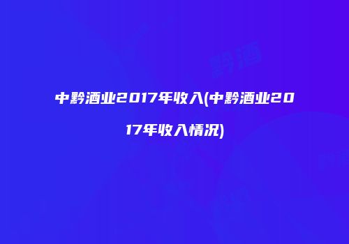 中黔酒业2017年收入(中黔酒业2017年收入情况)