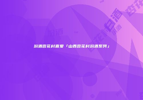 汾酒杏花村喜爱「山西杏花村汾酒系列」