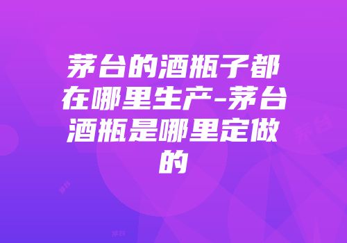 茅台的酒瓶子都在哪里生产-茅台酒瓶是哪里定做的