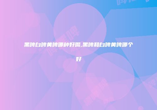 黑啤白啤黄啤哪种好喝,黑啤和白啤黄啤哪个好