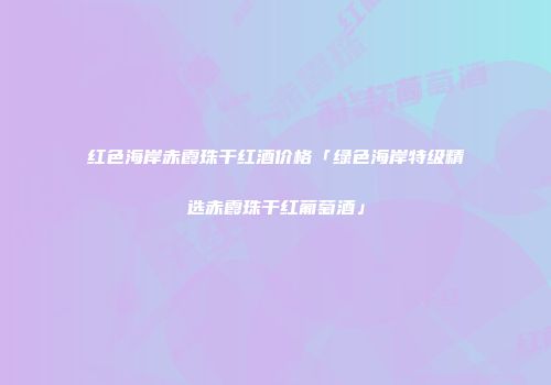 红色海岸赤霞珠干红酒价格「绿色海岸特级精选赤霞珠干红葡萄酒」