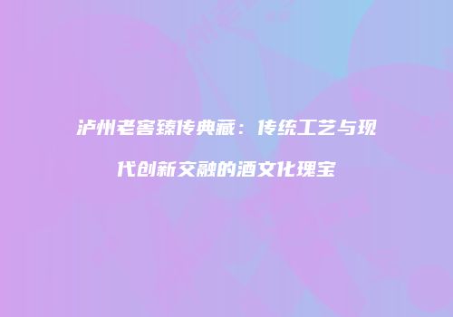 泸州老窖臻传典藏：传统工艺与现代创新交融的酒文化瑰宝