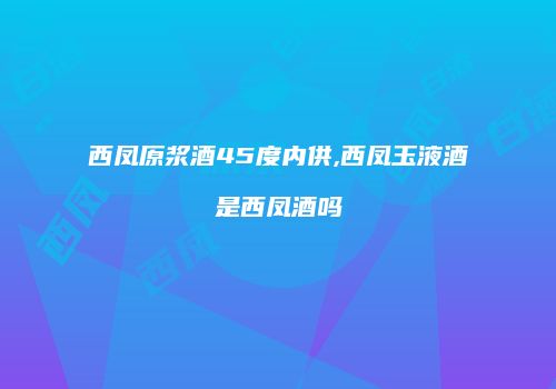 西凤原浆酒45度内供,西凤玉液酒是西凤酒吗