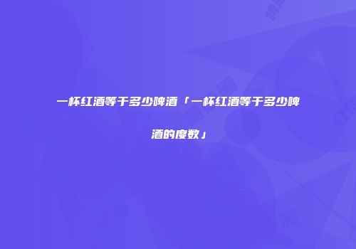 一杯红酒等于多少啤酒「一杯红酒等于多少啤酒的度数」