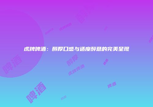 虎牌啤酒：醇厚口感与适度醉意的完美呈现