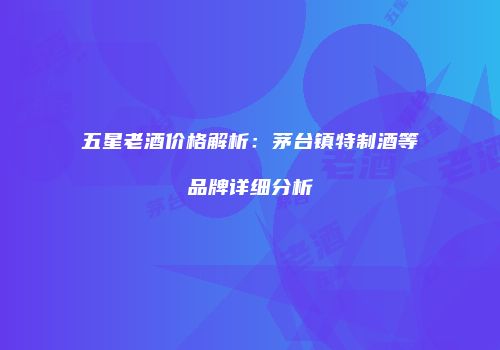 五星老酒价格解析：茅台镇特制酒等品牌详细分析