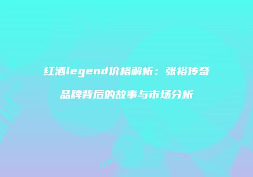 红酒legend价格解析：张裕传奇品牌背后的故事与市场分析
