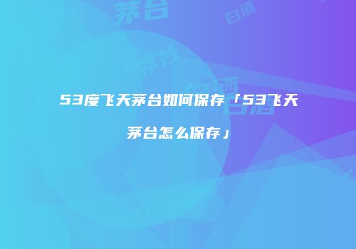 53度飞天茅台如何保存「53飞天茅台怎么保存」