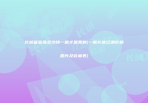 长城葡萄酒多少钱一瓶才是真的(一瓶长城红酒价格图片及价格表)