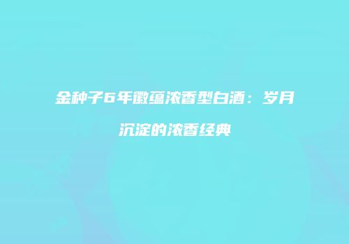 金种子6年徽蕴浓香型白酒：岁月沉淀的浓香经典