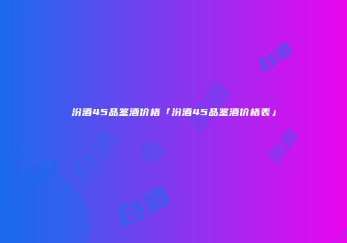 汾酒45品鉴酒价格「汾酒45品鉴酒价格表」