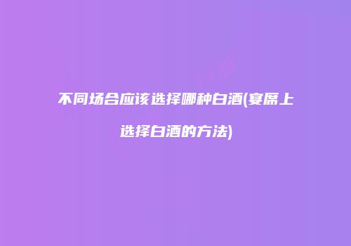 不同场合应该选择哪种白酒(宴席上选择白酒的方法)