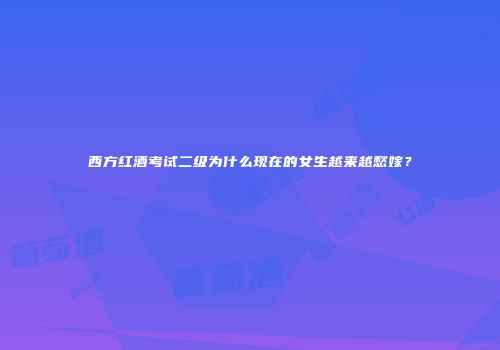 西方红酒考试二级为什么现在的女生越来越愁嫁？
