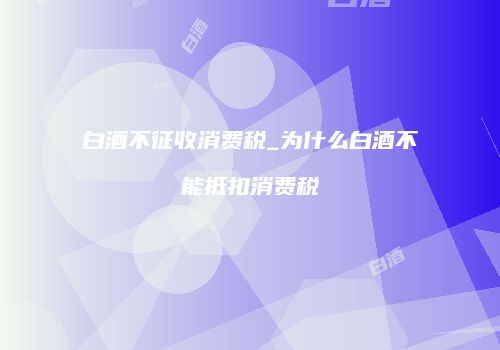 白酒不征收消费税_为什么白酒不能抵扣消费税