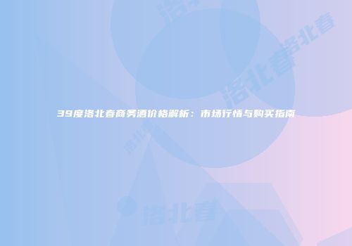 39度洛北春商务酒价格解析：市场行情与购买指南