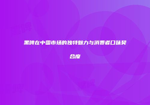 黑啤在中国市场的独特魅力与消费者口味契合度