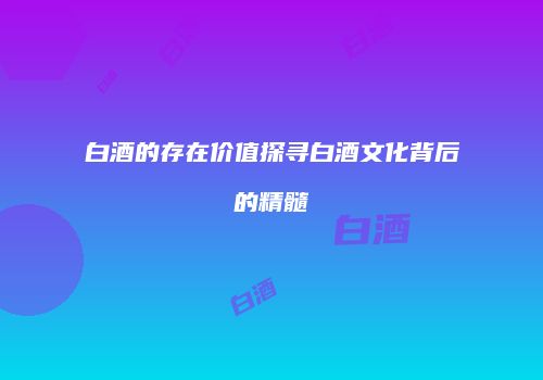 白酒的存在价值探寻白酒文化背后的精髓