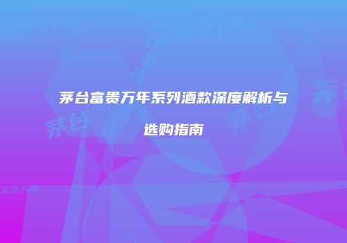 茅台富贵万年系列酒款深度解析与选购指南