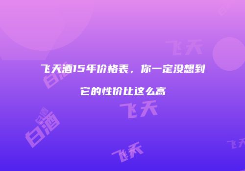飞天酒15年价格表，你一定没想到它的性价比这么高