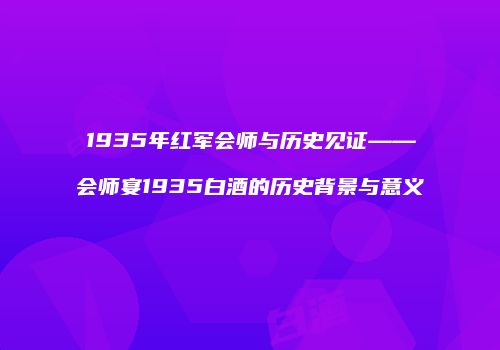 1935年红军会师与历史见证——会师宴1935白酒的历史背景与意义