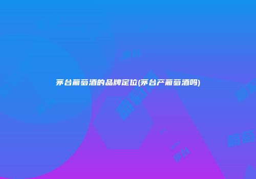 茅台葡萄酒的品牌定位(茅台产葡萄酒吗)